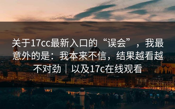 关于17cc最新入口的“误会”，我最意外的是：我本来不信，结果越看越不对劲｜以及17c在线观看