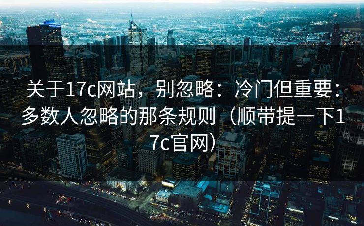 关于17c网站，别忽略：冷门但重要：多数人忽略的那条规则（顺带提一下17c官网）