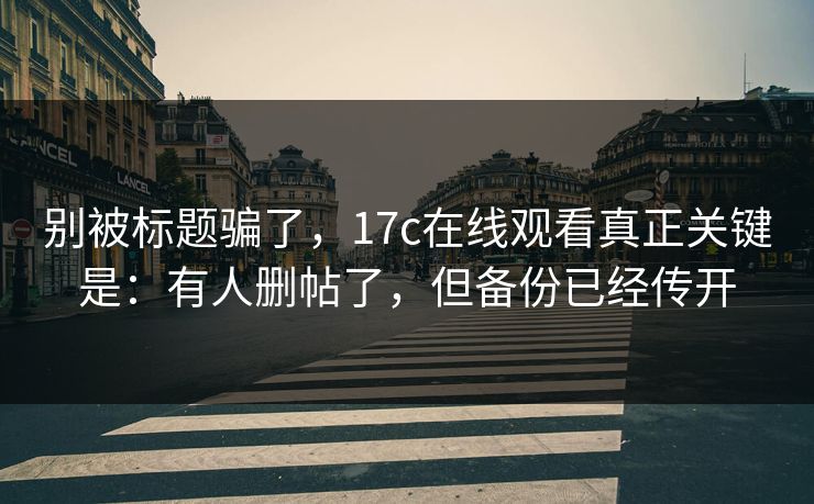 别被标题骗了，17c在线观看真正关键是：有人删帖了，但备份已经传开