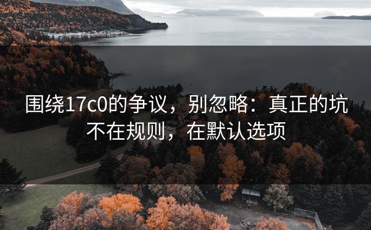 围绕17c0的争议，别忽略：真正的坑不在规则，在默认选项