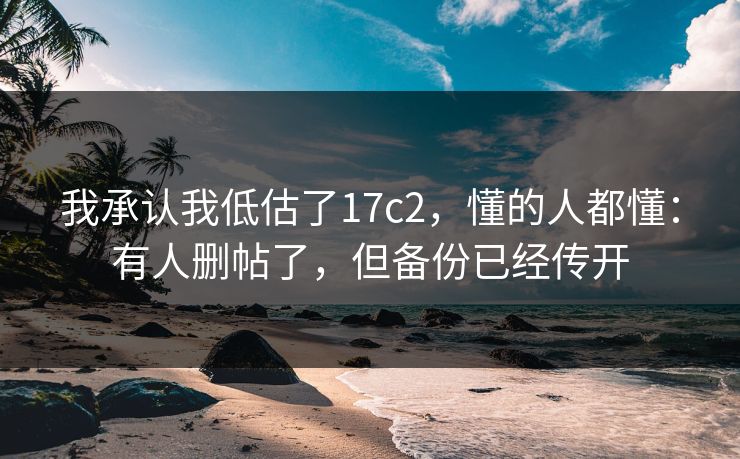 我承认我低估了17c2，懂的人都懂：有人删帖了，但备份已经传开