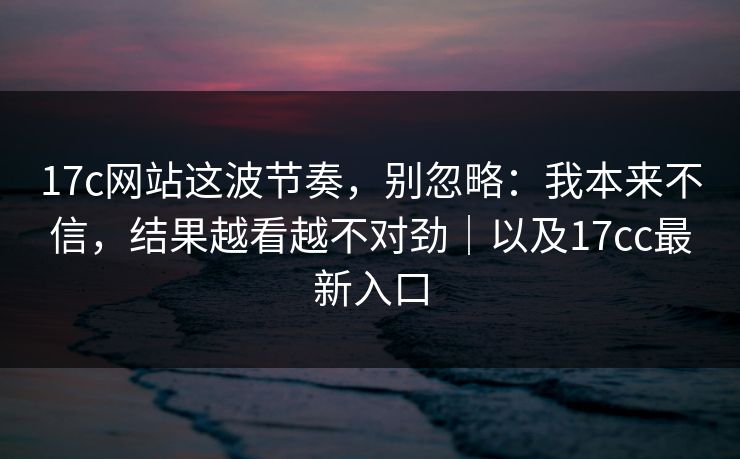 17c网站这波节奏，别忽略：我本来不信，结果越看越不对劲｜以及17cc最新入口