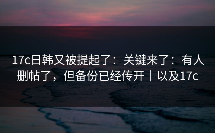 17c日韩又被提起了：关键来了：有人删帖了，但备份已经传开｜以及17c