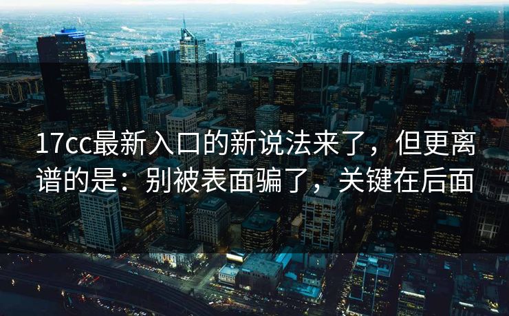 17cc最新入口的新说法来了，但更离谱的是：别被表面骗了，关键在后面