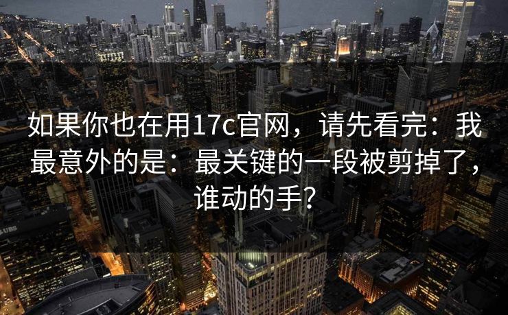 如果你也在用17c官网，请先看完：我最意外的是：最关键的一段被剪掉了，谁动的手？