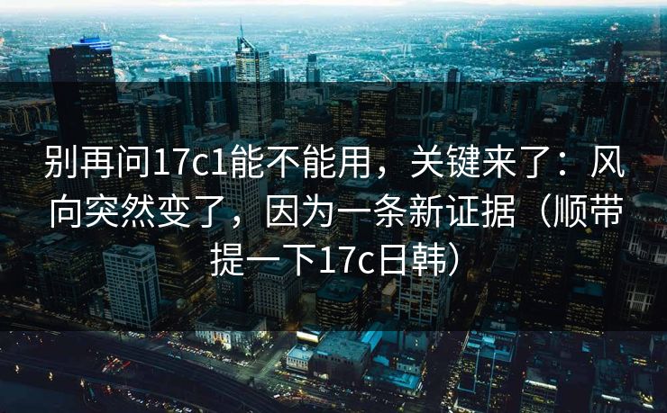别再问17c1能不能用，关键来了：风向突然变了，因为一条新证据（顺带提一下17c日韩）