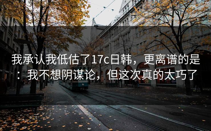 我承认我低估了17c日韩，更离谱的是：我不想阴谋论，但这次真的太巧了