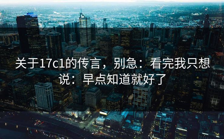 关于17c1的传言，别急：看完我只想说：早点知道就好了