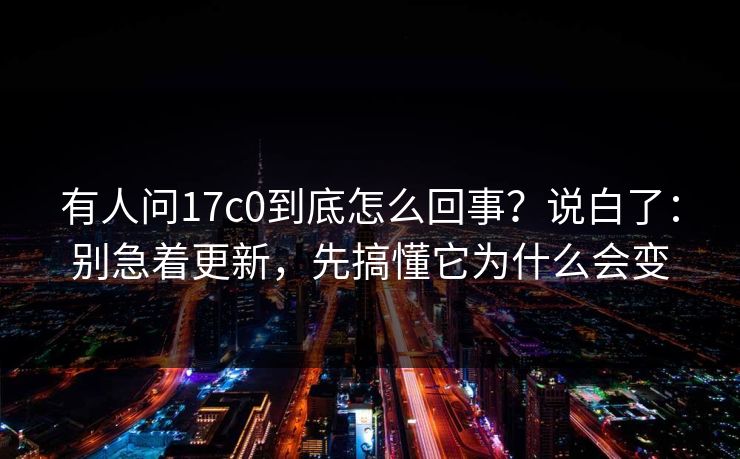 有人问17c0到底怎么回事？说白了：别急着更新，先搞懂它为什么会变