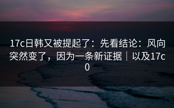 17c日韩又被提起了：先看结论：风向突然变了，因为一条新证据｜以及17c0