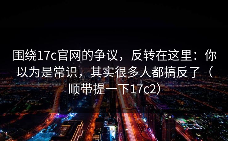 围绕17c官网的争议，反转在这里：你以为是常识，其实很多人都搞反了（顺带提一下17c2）
