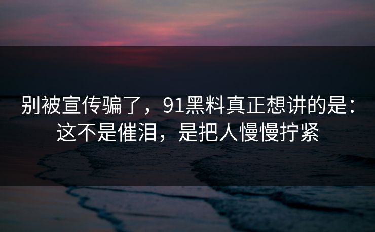 别被宣传骗了，91黑料真正想讲的是：这不是催泪，是把人慢慢拧紧
