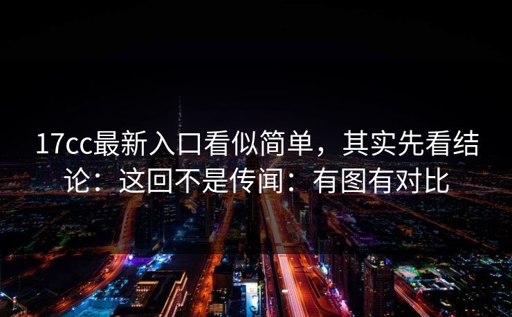 17cc最新入口看似简单，其实先看结论：这回不是传闻：有图有对比