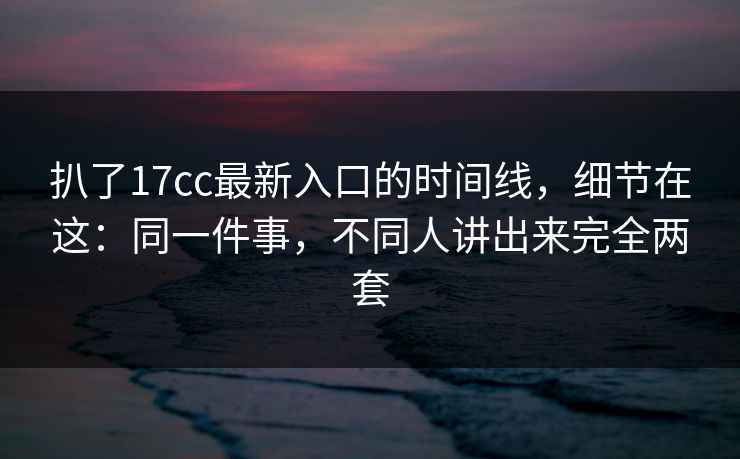 扒了17cc最新入口的时间线，细节在这：同一件事，不同人讲出来完全两套