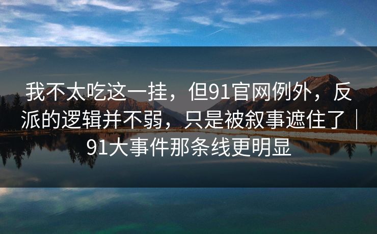 我不太吃这一挂，但91官网例外，反派的逻辑并不弱，只是被叙事遮住了｜91大事件那条线更明显