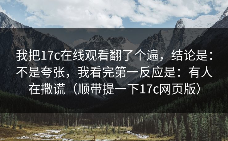 我把17c在线观看翻了个遍，结论是：不是夸张，我看完第一反应是：有人在撒谎（顺带提一下17c网页版）