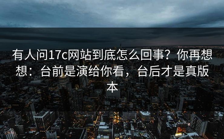 有人问17c网站到底怎么回事？你再想想：台前是演给你看，台后才是真版本