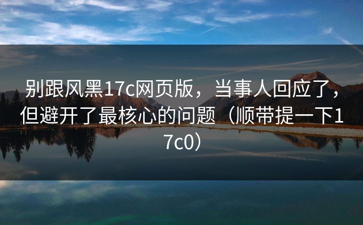 别跟风黑17c网页版，当事人回应了，但避开了最核心的问题（顺带提一下17c0）