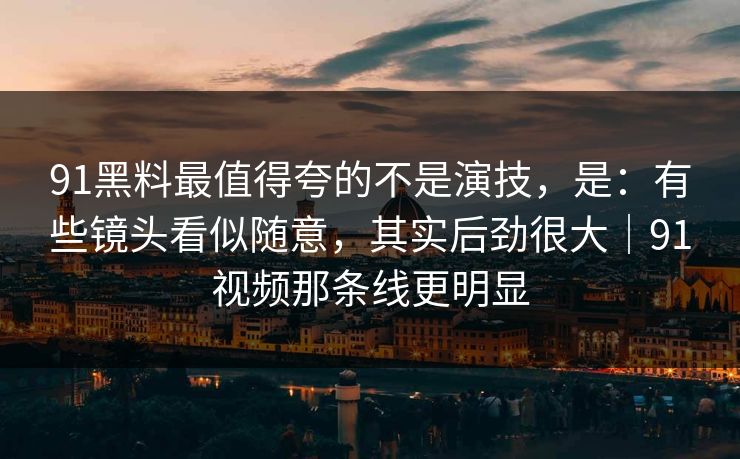 91黑料最值得夸的不是演技，是：有些镜头看似随意，其实后劲很大｜91视频那条线更明显