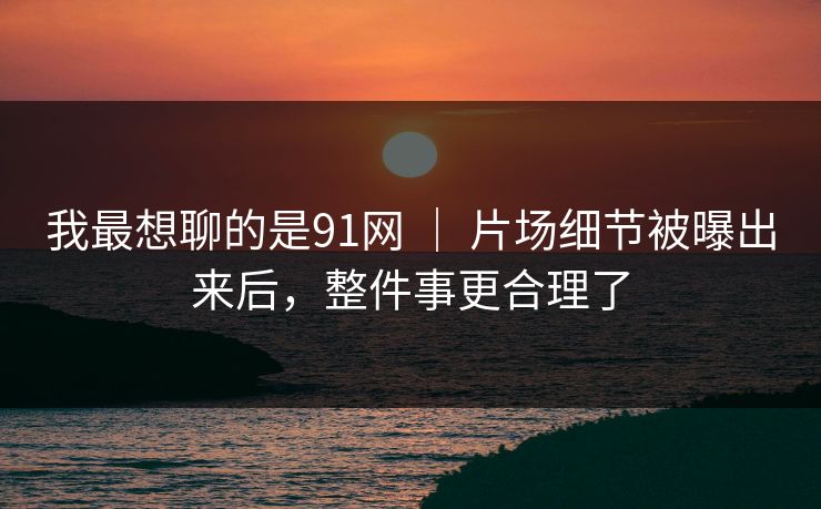我最想聊的是91网 ｜ 片场细节被曝出来后，整件事更合理了