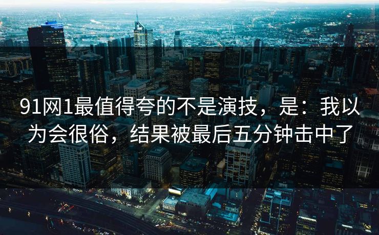 91网1最值得夸的不是演技，是：我以为会很俗，结果被最后五分钟击中了