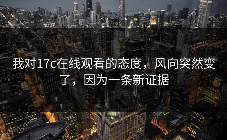 我对17c在线观看的态度，风向突然变了，因为一条新证据
