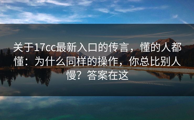 关于17cc最新入口的传言，懂的人都懂：为什么同样的操作，你总比别人慢？答案在这