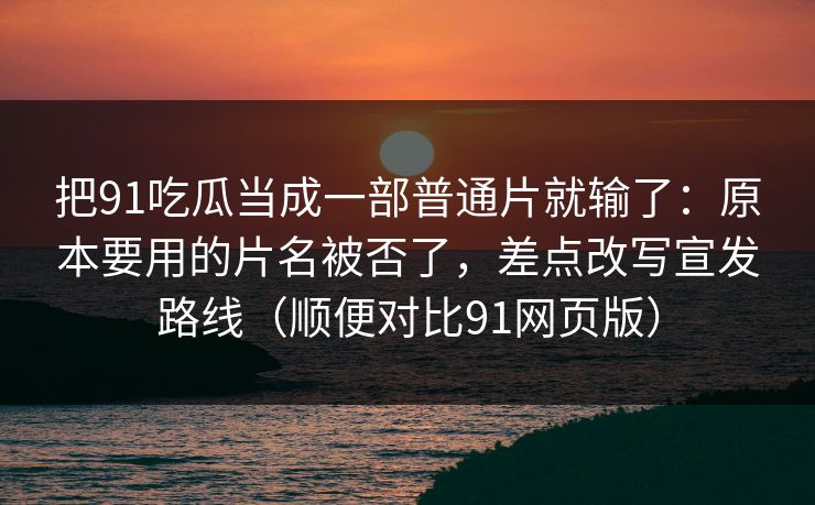 把91吃瓜当成一部普通片就输了：原本要用的片名被否了，差点改写宣发路线（顺便对比91网页版）