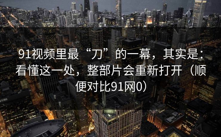 91视频里最“刀”的一幕，其实是：看懂这一处，整部片会重新打开（顺便对比91网0）