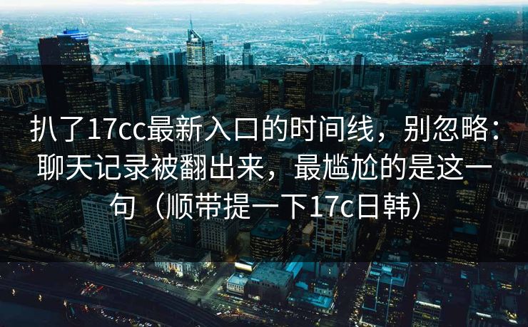 扒了17cc最新入口的时间线，别忽略：聊天记录被翻出来，最尴尬的是这一句（顺带提一下17c日韩）