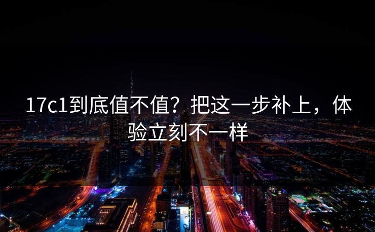 17c1到底值不值？把这一步补上，体验立刻不一样