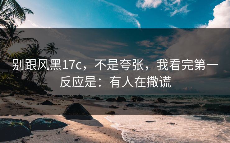 别跟风黑17c，不是夸张，我看完第一反应是：有人在撒谎