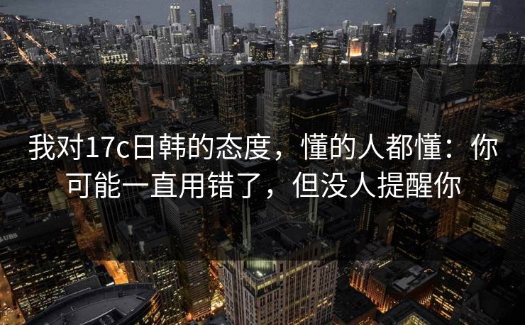 我对17c日韩的态度，懂的人都懂：你可能一直用错了，但没人提醒你