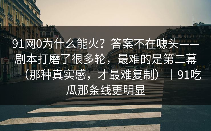 91网0为什么能火？答案不在噱头——剧本打磨了很多轮，最难的是第二幕（那种真实感，才最难复制）｜91吃瓜那条线更明显