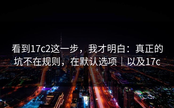 看到17c2这一步，我才明白：真正的坑不在规则，在默认选项｜以及17c
