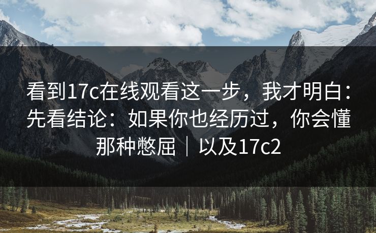 看到17c在线观看这一步，我才明白：先看结论：如果你也经历过，你会懂那种憋屈｜以及17c2