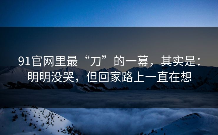 91官网里最“刀”的一幕，其实是：明明没哭，但回家路上一直在想