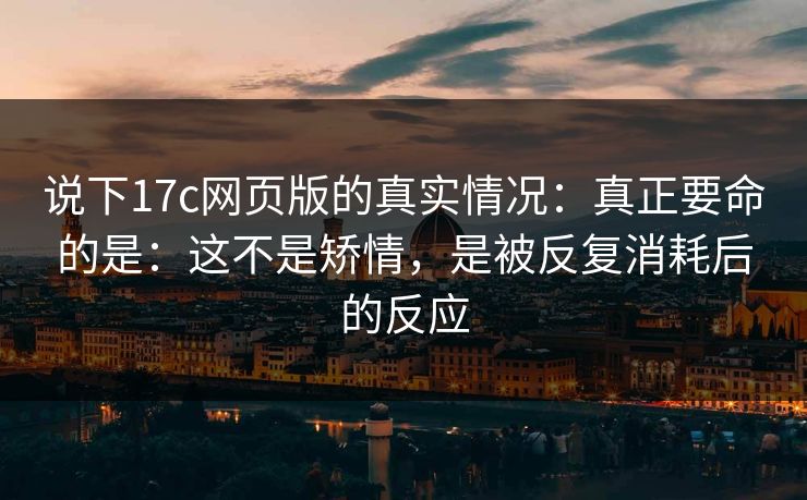 说下17c网页版的真实情况：真正要命的是：这不是矫情，是被反复消耗后的反应