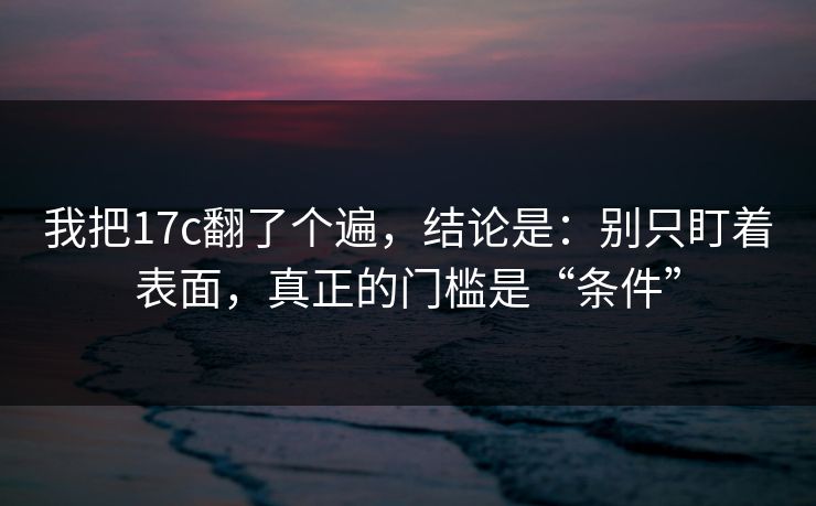 我把17c翻了个遍,结论是:别只盯着表面,真正的门槛是“条件” 我把17c翻了个遍,结论是:别只盯着表面,真正的门槛是“条件”