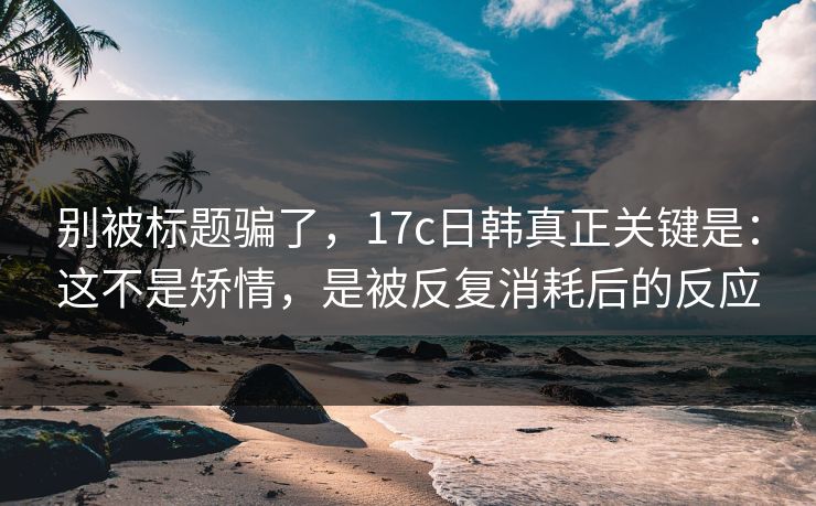 别被标题骗了,17c日韩真正关键是:这不是矫情,是被反复消耗后的反应 别被标题骗了,17c日韩真正关键是:这不是矫情,是被反复消耗后的反应