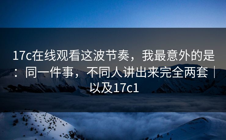 17c在线观看这波节奏，我最意外的是：同一件事，不同人讲出来完全两套｜以及17c1