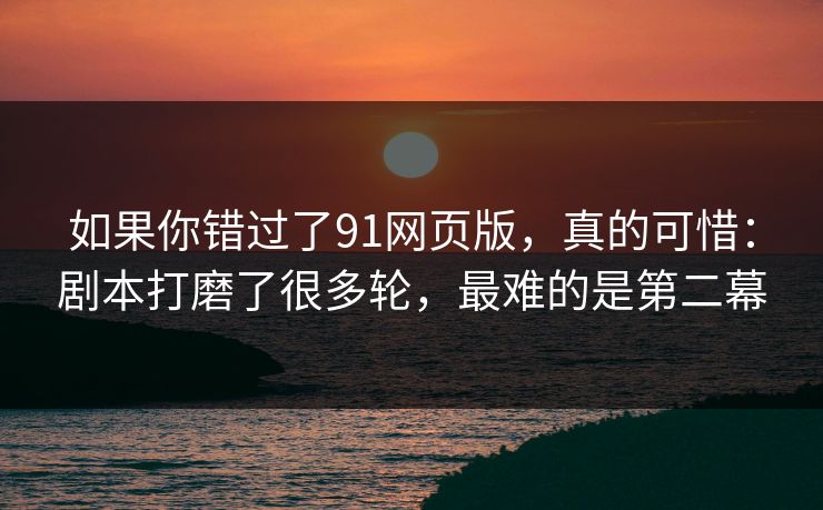 如果你错过了91网页版，真的可惜：剧本打磨了很多轮，最难的是第二幕