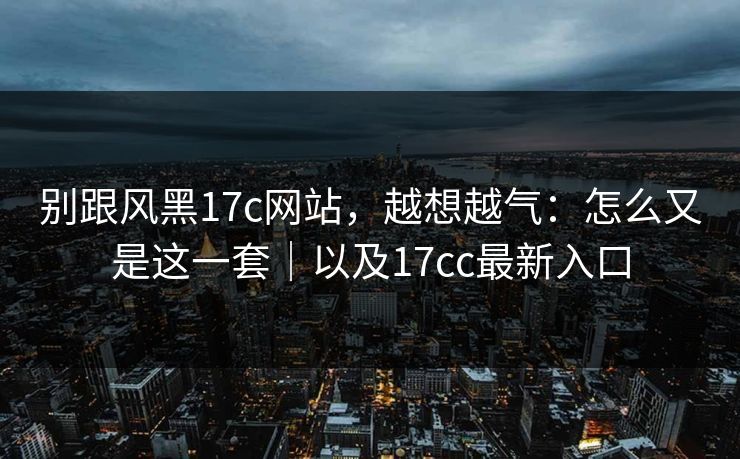 别跟风黑17c网站，越想越气：怎么又是这一套｜以及17cc最新入口