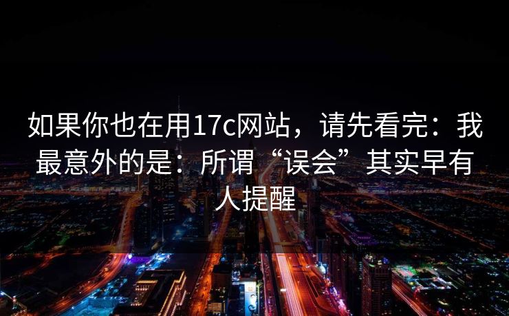 如果你也在用17c网站，请先看完：我最意外的是：所谓“误会”其实早有人提醒