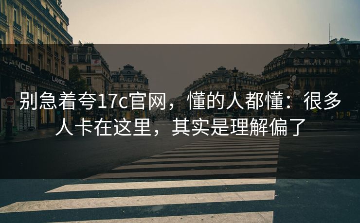 别急着夸17c官网，懂的人都懂：很多人卡在这里，其实是理解偏了