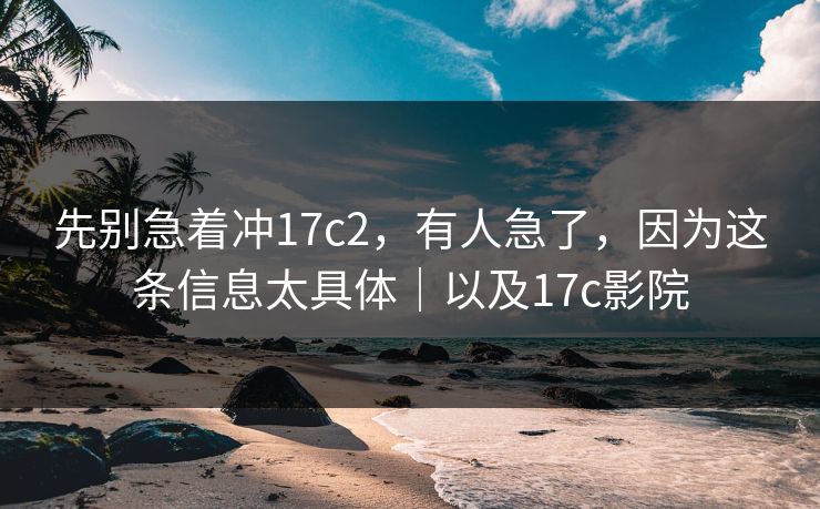 先别急着冲17c2，有人急了，因为这条信息太具体｜以及17c影院