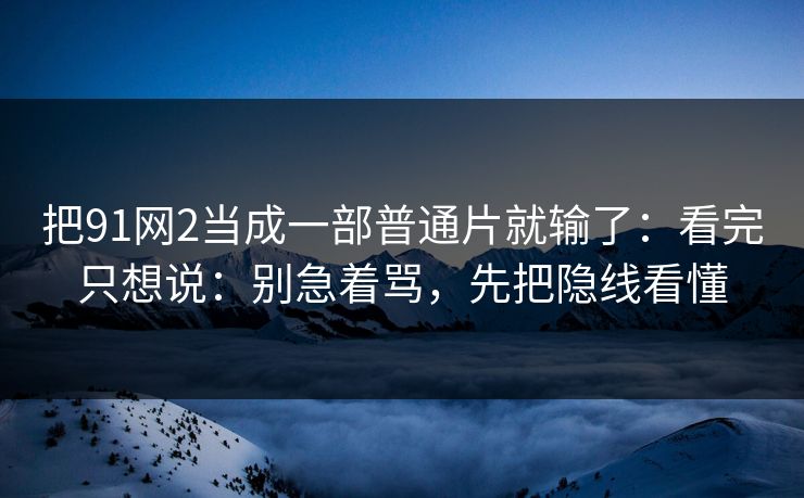 把91网2当成一部普通片就输了：看完只想说：别急着骂，先把隐线看懂
