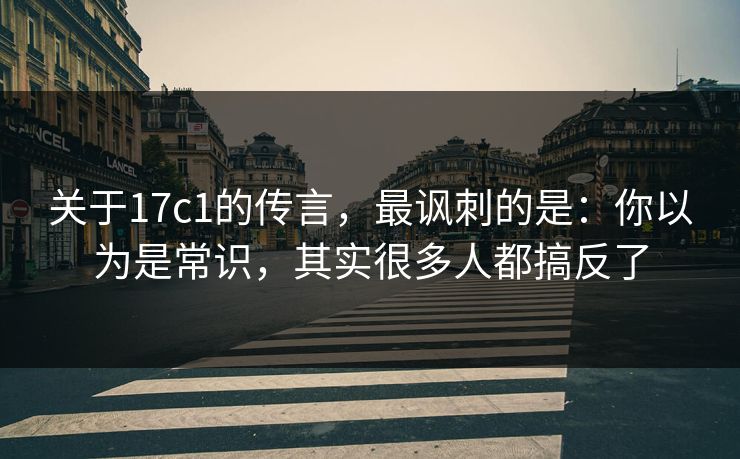 关于17c1的传言，最讽刺的是：你以为是常识，其实很多人都搞反了