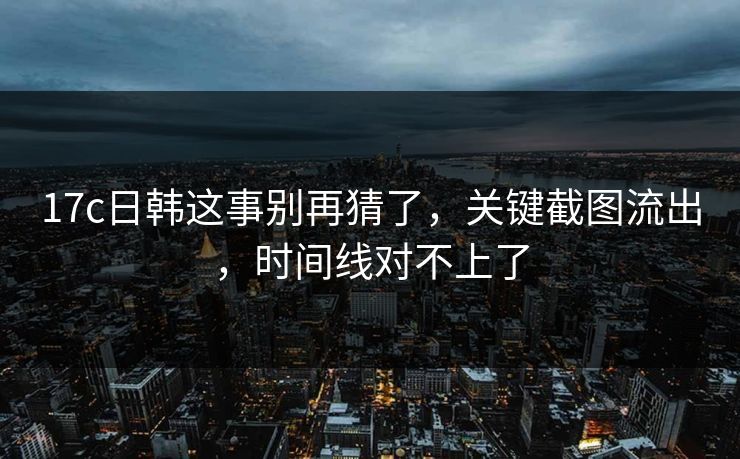 17c日韩这事别再猜了，关键截图流出，时间线对不上了