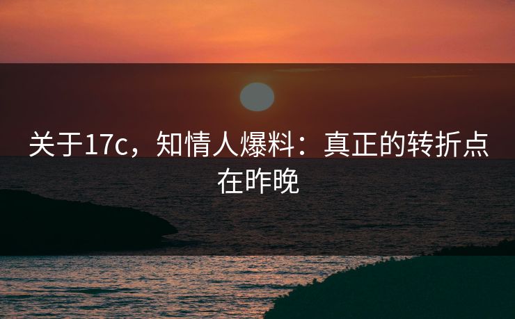 关于17c,知情人爆料:真正的转折点在昨晚 关于17c,知情人爆料:真正的转折点在昨晚